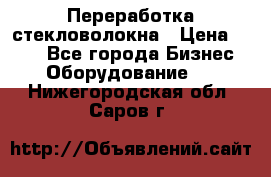 Переработка стекловолокна › Цена ­ 100 - Все города Бизнес » Оборудование   . Нижегородская обл.,Саров г.